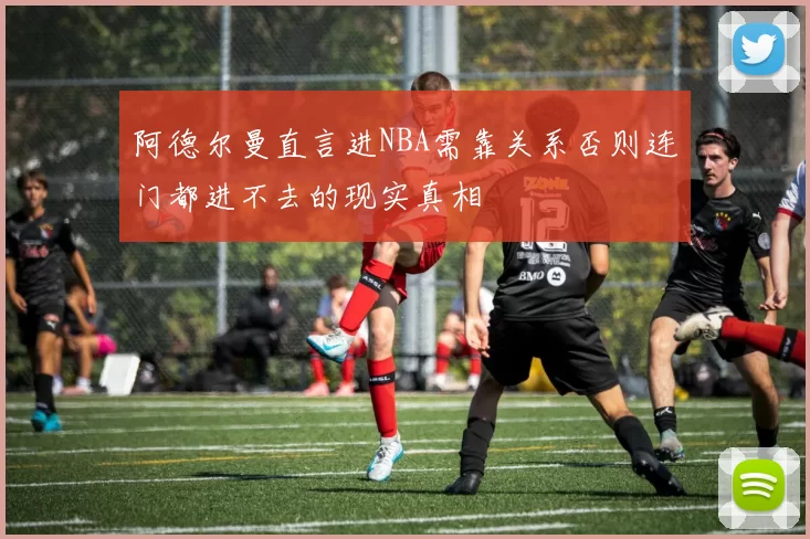 阿德尔曼直言进NBA需靠关系否则连门都进不去的现实真相
