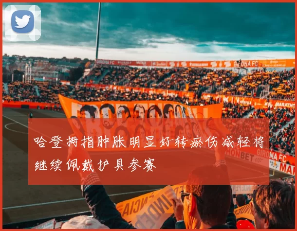 哈登拇指肿胀明显好转瘀伤减轻将继续佩戴护具参赛